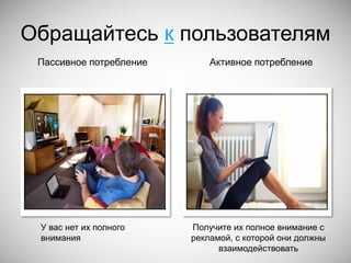 Обращайтесь к пользователям
Пассивное потребление

У вас нет их полного
внимания

Активное потребление

Получите их полное внимание с
рекламой, с которой они должны
взаимодействовать

 