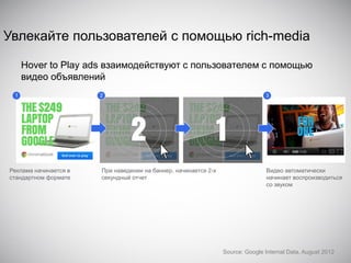 Увлекайте пользователей с помощью rich-media
Hover to Play ads взаимодействуют с пользователем с помощью
видео объявлений
1

Реклама начинается в
стандартном формате

2

При наведении на баннер, начинается 2-х
секундный отчет

3

Видео автоматически
начинает воспроизводиться
со звуком

Source: Google Internal Data, August 2012

 