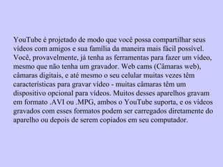 YouTube é projetado de modo que você possa compartilhar seus
vídeos com amigos e sua família da maneira mais fácil possível.
Você, provavelmente, já tenha as ferramentas para fazer um vídeo,
mesmo que não tenha um gravador. Web cams (Câmaras web),
câmaras digitais, e até mesmo o seu celular muitas vezes têm
características para gravar vídeo - muitas câmaras têm um
dispositivo opcional para vídeos. Muitos desses aparelhos gravam
em formato .AVI ou .MPG, ambos o YouTube suporta, e os vídeos
gravados com esses formatos podem ser carregados diretamente do
aparelho ou depois de serem copiados em seu computador.
 