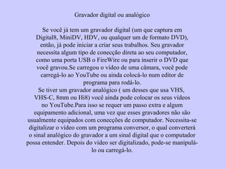 Gravador digital ou analógico
Se você já tem um gravador digital (um que captura em
Digital8, MiniDV, HDV, ou qualquer um de formato DVD),
então, já pode iniciar a criar seus trabalhos. Seu gravador
necessita algum tipo de conecção direta ao seu computador,
como uma porta USB o FireWire ou para inserir o DVD que
você gravou.Se carregou o vídeo de uma câmara, você pode
carregá-lo ao YouTube ou ainda colocá-lo num editor de
programa para rodá-lo.
Se tiver um gravador analógico ( um desses que usa VHS,
VHS-C, 8mm ou Hi8) você ainda pode colocar os seus vídeos
no YouTube.Para isso se requer um passo extra e algum
equipamento adicional, uma vez que esses gravadores não são
usualmente equipados com conecções de computador. Necessita-se
digitalizar o vídeo com um programa conversor, o qual converterá
o sinal analógico do gravador a um sinal digital que o computador
possa entender. Depois do vídeo ser digitalizado, pode-se manipulá-
lo ou carregá-lo.
 