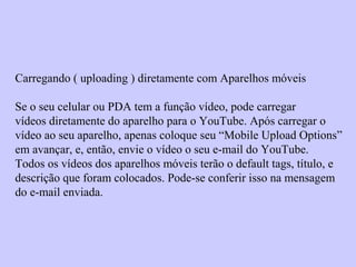 Carregando ( uploading ) diretamente com Aparelhos móveis
Se o seu celular ou PDA tem a função vídeo, pode carregar
vídeos diretamente do aparelho para o YouTube. Após carregar o
vídeo ao seu aparelho, apenas coloque seu “Mobile Upload Options”
em avançar, e, então, envie o vídeo o seu e-mail do YouTube.
Todos os vídeos dos aparelhos móveis terão o default tags, título, e
descrição que foram colocados. Pode-se conferir isso na mensagem
do e-mail enviada.
 