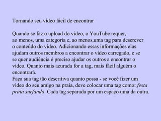 Tornando seu vídeo fácil de encontrar
Quando se faz o upload do vídeo, o YouTube requer,
ao menos, uma categoria e, ao menos,uma tag para descrever
o conteúdo do vídeo. Adicionando essas informações elas
ajudam outros membros a encontrar o vídeo carregado, e se
se quer audiência é preciso ajudar os outros a encontrar o
vídeo. Quanto mais acurada for a tag, mais fácil alguém o
encontrará.
Faça sua tag tão descritiva quanto possa - se você fizer um
vídeo do seu amigo na praia, deve colocar uma tag como: festa
praia surfando. Cada tag separada por um espaço uma da outra.
 