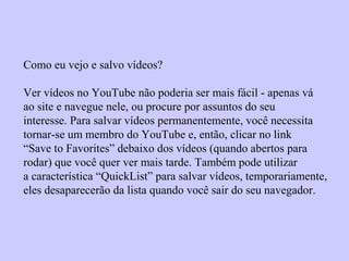 Como eu vejo e salvo vídeos?
Ver vídeos no YouTube não poderia ser mais fácil - apenas vá
ao site e navegue nele, ou procure por assuntos do seu
interesse. Para salvar vídeos permanentemente, você necessita
tornar-se um membro do YouTube e, então, clicar no link
“Save to Favorites” debaixo dos vídeos (quando abertos para
rodar) que você quer ver mais tarde. Também pode utilizar
a característica “QuickList” para salvar vídeos, temporariamente,
eles desaparecerão da lista quando você sair do seu navegador.
 