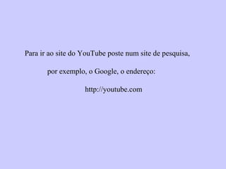 Para ir ao site do YouTube poste num site de pesquisa,
por exemplo, o Google, o endereço:
http://youtube.com
 