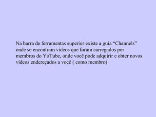 Na barra de ferramentas superior existe a guia “Channels”
onde se encontram vídeos que foram carregados por
membros do YoTube, onde você pode adquirir e obter novos
vídeos endereçados a você ( como membro)
 