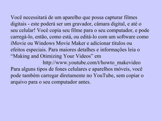 Você necessitará de um aparelho que possa capturar filmes
digitais - este poderá ser um gravador, câmara digital, e até o
seu celular! Você copia seu filme para o seu computador, e pode
carregá-lo, então, como está, ou editá-lo com um software como
iMovie ou Windows Movie Maker e adicionar títulos ou
efeitos especiais. Para maiores detalhes e informações leia o
“Making and Otimizing Your Videos” em
http://www.youtube.com/t/howto_makevideo
Para alguns tipos de fones celulares e aparelhos móveis, você
pode também carregar diretamente no YouTube, sem copiar o
arquivo para o seu computador antes.
 