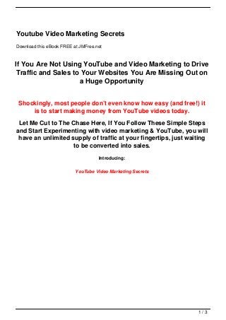 Youtube Video Marketing Secrets
Download this eBook FREE at JMFree.net



If You Are Not Using YouTube and Video Marketing to Drive
Traffic and Sales to Your Websites You Are Missing Out on
                     a Huge Opportunity


 Shockingly, most people don’t even know how easy (and free!) it
     is to start making money from YouTube videos today.
 Let Me Cut to The Chase Here, If You Follow These Simple Steps
and Start Experimenting with video marketing & YouTube, you will
 have an unlimited supply of traffic at your fingertips, just waiting
                    to be converted into sales.
                                    Introducing:

                          YouTube Video Marketing Secrets




                                                                 1/3
 