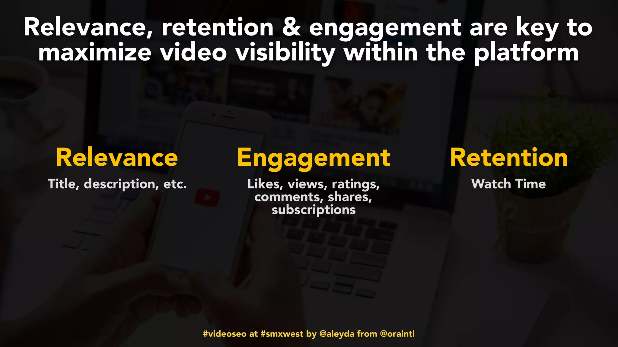 #videoseo at #smxwest by @aleyda from @orainti
Relevance, retention & engagement are key to
maximize video visibility within the platform
Relevance Engagement Retention
Title, description, etc. Likes, views, ratings,
comments, shares,
subscriptions
Watch Time
 