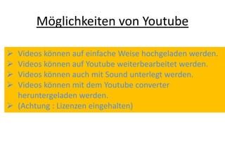 Möglichkeiten von Youtube
 Videos können auf einfache Weise hochgeladen werden.
 Videos können auf Youtube weiterbearbeitet werden.
 Videos können auch mit Sound unterlegt werden.
 Videos können mit dem Youtube converter
heruntergeladen werden.
 (Achtung : Lizenzen eingehalten)
 
