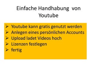 Einfache Handhabung von
Youtube
 Youtube kann gratis genutzt werden
 Anlegen eines persönlichen Accounts
 Upload ladet Videos hoch
 Lizenzen festlegen
 fertig
 