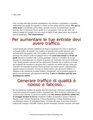 • più soldi.




 Così, eccitati dall’idea di poter guadagnare con Internet, si fiondano a capofitto,
 acquistano una guida, la seguono e creano la loro prima attività online. Fin qui va
 tutto bene! Il problema arriva dopo, quando cercano di monetizzare questa
 attività. Non ci riescono! Forse anche tu ci sei passato. Crei un sito web. Gli
 dedichi tempo ed energie. Lo curi come un figlio. E poi, dopo tutto, non ti porta
 nessun guadagno. Che frustrazione!


Per aumentare le tue entrate devi
         avere traffico.
 L’unico modo per rendere redditizio un blog ( o qualsiasi sito web ) è quello di
 portargli traffico di qualità. Con traffico si intende tutte quelle persone che
 entrano sulle tue pagine web. Con traffico di qualità si intende tutte quelle
 persone che entrano sulle tue pagine web e che sono interessate a ciò di cui
 parli. Questo è il traffico che ti porta guadagni. Questo è il traffico di cui hai
 bisogno tu. Immagina per un istante di gestire un ristorante nel centro della tua
 città. Quali persone vorresti nel tuo ristorante? Persone che si siedono ai tavoli
 per ordinare da mangiare o persone che si siedono sui tavoli solo per stare più
 comode? Ovviamente la prima! Tante persone non fanno questo ragionamento
 quando vanno su Internet. Creano un ottimo blog e, per generare traffico, si
 affidano a dei sistemi di scambio traffico, riempiendo così le proprie pagine di
 gente non interessata all’argomento del blog. E poi si chiedono perchè non
 guadagnano online…


       Generare traffico di qualità è
           noioso e faticoso…
 Se vuoi generare traffico di qualità devi fare qualcosa. Non puoi semplicemente
 usare dei sistemi di scambio traffico automatizzati. Devi realizzare qualcosa. E qui
 arriva la nota dolente. E qui arriva quella cosa che nessun marketer online ha
 il coraggio di dirti in faccia. Generare traffico di qualità è noioso e faticoso.
 Metodi come l’Article Marketing, il Press Marketing e il Bum Marketing sono
 terribilmente noiosi. E richiedono fatica. Si tratta del resto di scrivere articoli e
 comunicati stampa a bizzeffe. Inoltre, queste strategie, portano risultati solo dopo




                       http://www.Freeperclick-Video-Marketing.com/
 