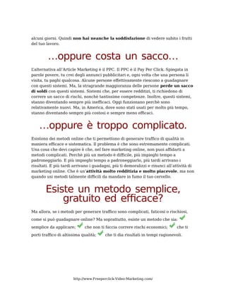 alcuni giorni. Quindi non hai neanche la soddisfazione di vedere subito i frutti
del tuo lavoro.


         …oppure costa un sacco…
L’alternativa all’Article Marketing è il PPC. Il PPC è il Pay Per Click. Spiegata in
parole povere, tu crei degli annunci pubblicitari e, ogni volta che una persona li
visita, tu paghi qualcosa. Alcune persone effettivamente riescono a guadagnare
con questi sistemi. Ma, la stragrande maggioranza delle persone perde un sacco
di soldi con questi sistemi. Sistemi che, per essere redditizi, ti richiedono di
correre un sacco di rischi, nonchè tantissime competenze. Inoltre, questi sistemi,
stanno diventando sempre più inefficaci. Oggi funzionano perchè sono
relativamente nuovi. Ma, in America, dove sono stati usati per molto più tempo,
stanno diventando sempre più costosi e sempre meno efficaci.


    …oppure è troppo complicato.
Esistono dei metodi online che ti permettono di generare traffico di qualità in
maniera efficace e sistematica. Il problema è che sono estremamente complicati.
Una cosa che devi capire è che, nel fare marketing online, non puoi affidarti a
metodi complicati. Perchè più un metodo è difficile, più impieghi tempo a
padroneggiarlo. E più impieghi tempo a padroneggiarlo, più tardi arrivano i
risultati. E più tardi arrivano i guadagni, più ti demoralizzi e rinunci all’attività di
marketing online. Che è un’attività molto redditizia e molto piacevole, ma non
quando usi metodi talmente difficili da mandare in fumo il tuo cervello.


        Esiste un metodo semplice,
            gratuito ed efficace?
Ma allora, se i metodi per generare traffico sono complicati, faticosi o rischiosi,
come si può guadagnare online? Ma soprattutto, esiste un metodo che sia:
semplice da applicare;       che non ti faccia correre rischi economici;       che ti
porti traffico di altissima qualità;    che ti dia risultati in tempi ragionevoli.




                       http://www.Freeperclick-Video-Marketing.com/
 