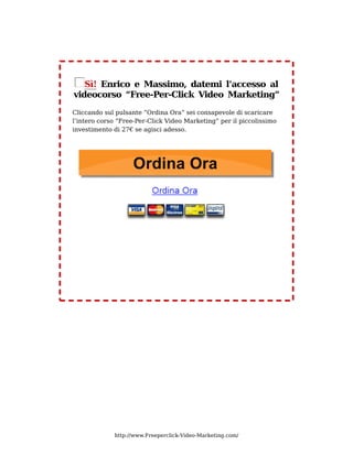 Sì! Enrico e Massimo, datemi l’accesso al
videocorso “Free-Per-Click Video Marketing”
Cliccando sul pulsante “Ordina Ora” sei consapevole di scaricare
l’intero corso “Free-Per-Click Video Marketing” per il piccolissimo
investimento di 27€ se agisci adesso.




             http://www.Freeperclick-Video-Marketing.com/
 