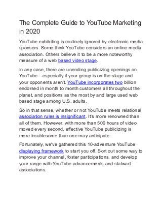The Complete Guide to YouTube Marketing
in 2020
YouTube exhibiting is routinely ignored by electronic media
sponsors. Some think YouTube considers an online media
association. Others believe it to be a more noteworthy
measure of a web based video stage.
In any case, there are unending publicizing openings on
YouTube—especially if your group is on the stage and
your opponents aren't. YouTube incorporates two billion
endorsed in month to month customers all throughout the
planet, and positions as the most by and large used web
based stage among U.S. adults.
So in that sense, whether or not YouTube meets relational
association rules is insignificant. It's more renowned than
all of them. However, with more than 500 hours of video
moved every second, effective YouTube publicizing is
more troublesome than one may anticipate.
Fortunately, we've gathered this 10-adventure YouTube
displaying framework to start you off. Sort out some way to
improve your channel, foster participations, and develop
your range with YouTube advancements and stalwart
associations.
 