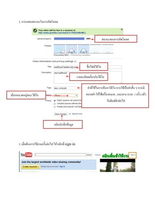 3. การแสดงสถานะในการอัพโหลด



                                                                                     สถานะของการอัพโหลด




                                                                     ชื่อไฟล์วดีโอ
                                                                              ิ

                                                            รายละเอียดเกี่ยวกับวิดีโอ

                                                                      คาที่ใช้ในการค้นหาวิดีโอ ควรใช้เป็ นคาสั้น ๆ หากมี
เลือกหมวดหมู่ของ วิดีโอ                                             หลายคา ให้ใช้เครื่ องหมาย , และเคาะวรรค 1 ครั้ง แล้ว
                                                                                        จึงพิมพ์คาต่อไป




                                      คลิกบันทึกข้อมูล



      3. เมื่อต้องการใช้งานครั้งต่อไป ให้ คลิกที่ sign in
 