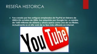 RESEÑA HISTORICA
 Fue creado por tres antiguos empleados de PayPal en febrero de
2005.4 En octubre de 2006, fue adquirido por Google Inc. a cambio
de 1650 millones de dólares y ahora opera como una de sus filiales.
Actualmente es el sitio web de su tipo más utilizado en internet.
 