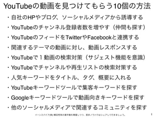 YouTubeの動画を見つけてもらう10個の方法
・自社のHPやブログ、ソーシャルメディアから誘導する
・YouTubeのチャンネル登録者数を増やす（仲間も探す）
・YouTubeのフィードをTwitterやFacebookと連携する 
・関連...