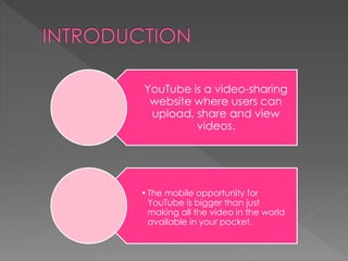 YouTube is a video-sharing
website where users can
upload, share and view
videos.
•The mobile opportunity for
YouTube is bigger than just
making all the video in the world
available in your pocket.
 