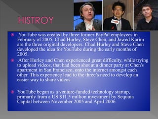  YouTube was created by three former PayPal employees in
February of 2005. Chad Hurley, Steve Chen, and Jawed Karim
are the three original developers. Chad Hurley and Steve Chen
developed the idea for YouTube during the early months of
2005.
 After Hurley and Chen experienced great difficulty, while trying
to upload videos, that had been shot at a dinner party at Chen's
apartment in San Francisco, onto the internet amongst each
other. This experience lead to the three’s need to develop an
easier way to share videos.
 YouTube began as a venture-funded technology startup,
primarily from a US $11.5 million investment by Sequoia
Capital between November 2005 and April 2006
 