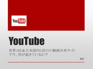 YouTube
世界１位＆日本国内１位のの動画共有サイト
で今、何が起きているか？
NT
 