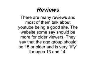 Reviews There are many reviews and most of them talk about youtube being a good site. The website some say should be more for older viewers. They say that the age group should be 15 or older and is very "iffy" for ages 13 and 14. 