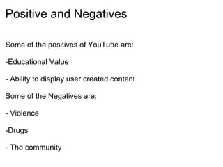 Positive and Negatives Some of the positives of YouTube are:   -Educational Value   - Ability to display user created content   Some of the Negatives are:   - Violence   -Drugs   - The community 