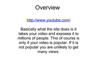 Overview http://www.youtube.com/   Basically what the site does is it takes your video and exposes it to millions of people. This of course is only if your video is popular. If it is not popular you are unlikely to get many views. 