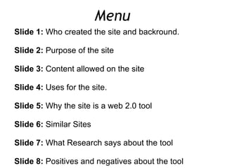 Menu Slide 1:  Who created the site and backround.   Slide 2:  Purpose of the site   Slide 3:  Content allowed on the site   Slide 4:  Uses for the site.   Slide 5:  Why the site is a web 2.0 tool   Slide 6:  Similar Sites   Slide 7:  What Research says about the tool   Slide 8:  Positives and negatives about the tool      