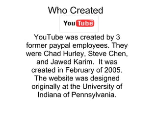 Who Created  YouTube was created by 3 former paypal employees. They were Chad Hurley, Steve Chen, and Jawed Karim.  It was created in February of 2005. The website was designed originally at the University of Indiana of Pennsylvania. 