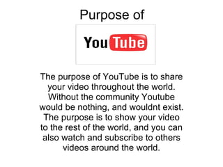 Purpose of  The purpose of YouTube is to share your video throughout the world. Without the community Youtube would be nothing, and wouldnt exist. The purpose is to show your video to the rest of the world, and you can also watch and subscribe to others videos around the world. 