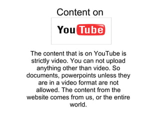 Content on The content that is on YouTube is strictly video. You can not upload anything other than video. So documents, powerpoints unless they are in a video format are not allowed. The content from the website comes from us, or the entire world. 
