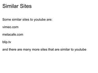 Similar Sites Some similar sites to youtube are:   vimeo.com   metacafe.com   blip.tv   and there are many more sites that are similar to youtube 