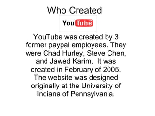 Who Created  YouTube was created by 3 former paypal employees. They were Chad Hurley, Steve Chen, and Jawed Karim.  It was...