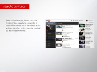 SELEÇÃO DE VÍDEOS




 Selecionando as opções da barra de
 ferramentas, na coluna esquerda, é
 possível visualizar listas de vídeos mais
 vistos e escolher entre material musical
 ou de entretenimento.
 