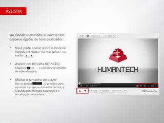ASSISTIR




  Ao assistir a um vídeo, o usuário tem
  algumas opções de funcionalidades:

  •   Você pode opinar sobre o material
      Clicando em "Gostei" ou “Não Gostei”, nos
      botões

  •   Assistir em HD (alta definição)
      Clique no botão   e selecione o tamanho
      de vídeo desejado

  •   Mudar o tamanho do player
      Use os botões            . O primeiro para
      visualizar o player no tamanho normal, o
      segundo para formato expandido e o
      terceiro para tela inteira.
 
