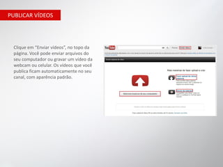 PUBLICAR VÍDEOS




 Clique em “Enviar vídeos”, no topo da
 página. Você pode enviar arquivos do
 seu computador ou gravar um vídeo da
 webcam ou celular. Os vídeos que você
 publica ficam automaticamente no seu
 canal, com aparência padrão.
 