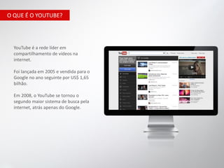 O QUE É O YOUTUBE?




  YouTube é a rede líder em
  compartilhamento de vídeos na
  internet.

  Foi lançada em 2005 e vendida para o
  Google no ano seguinte por US$ 1,65
  bilhão.

  Em 2008, o YouTube se tornou o
  segundo maior sistema de busca pela
  internet, atrás apenas do Google.
 