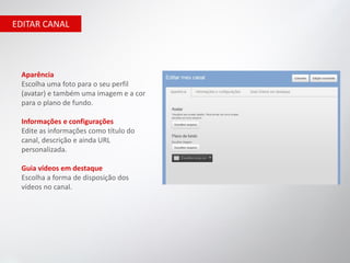 EDITAR CANAL




 Aparência
 Escolha uma foto para o seu perfil
 (avatar) e também uma imagem e a cor
 para o plano de fundo.

 Informações e configurações
 Edite as informações como título do
 canal, descrição e ainda URL
 personalizada.

 Guia vídeos em destaque
 Escolha a forma de disposição dos
 vídeos no canal.
 