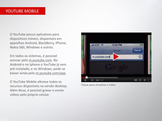 YOUTUBE MOBILE




 O YouTube possui aplicativos para
 dispositivos móveis, disponíveis em
 aparelhos Android, BlackBerry, iPhone,
 Nokia S60, Windows e outros.

 Em todos os sistemas, é possível
 acessar pelo m.youtube.com. No
 Android e no Iphone o YouTube já vem
 pré-instalado, e no Windows, pode-se
 baixar ainda pelo m.youtube.com/app.

 O YouTube Mobile oferece todos os
 recursos disponíveis na versão desktop.   Clique para visualizar o vídeo
 Além disso, é possível gravar e enviar
 vídeos pelo próprio celular.
 