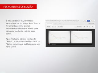 FERRAMENTAS DE EDIÇÃO




 É possível editar luz, contraste,
 saturação e cor do vídeo. Além disso, a
 ferramenta permite ajustar
 movimentos da câmera, mover para
 esquerda ou direita e ainda fazer
 cortes.

 Após finalizar a edição, você pode
 “Salvar”, substituindo o vídeo atual, ou
 “Salvar como”, para publicar como um
 novo vídeo.
 