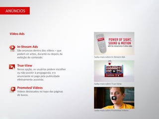 ANÚNCIOS




 Vídeo Ads


     In-Stream Ads
     São anúncios dentro dos vídeos – que
     podem vir antes, durante ou depois da
     exibição do conteúdo.                     Saiba mais sobre In-Stream Ads


     True-View
     Nessa opção, os usuários podem escolher
     ou não assistir à propaganda, e o
     anunciante só paga pela publicidade
     efetivamente assistida.
                                               Saiba mais sobre True-View
     Promoted Videos
     Vídeos destacados no topo das páginas
     de busca.




                                               Saiba mais sobre Promoted Videos
 