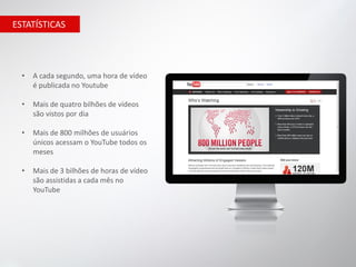 ESTATÍSTICAS




  •   A cada segundo, uma hora de vídeo
      é publicada no Youtube

  •   Mais de quatro bilhões de vídeos
      são vistos por dia

  •   Mais de 800 milhões de usuários
      únicos acessam o YouTube todos os
      meses

  •   Mais de 3 bilhões de horas de vídeo
      são assistidas a cada mês no
      YouTube
 