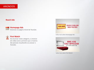 ANÚNCIOS




 Reach Ads


     Homepage Ads
     Anúncios na página inicial do Youtube.

                                              Saiba mais sobre Homepage Ads
     First Watch
     Ao anunciar nesta categoria, o anúncio
     em vídeo será o primeiro que a maioria
     das pessoas visualizarão ao acessar o
     Youtube.



                                              Saiba mais sobre First Watch
 