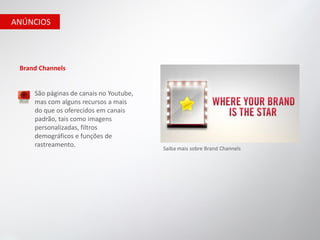 ANÚNCIOS




 Brand Channels


     São páginas de canais no Youtube,
     mas com alguns recursos a mais
     do que os oferecidos em canais
     padrão, tais como imagens
     personalizadas, filtros
     demográficos e funções de
     rastreamento.
                                         Saiba mais sobre Brand Channels
 