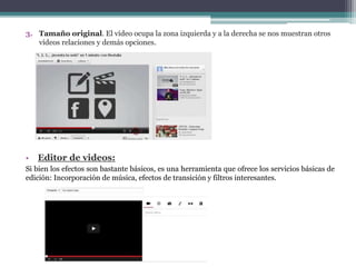 3. Tamaño original. El vídeo ocupa la zona izquierda y a la derecha se nos muestran otros 
vídeos relaciones y demás opciones. 
• Editor de videos: 
Si bien los efectos son bastante básicos, es una herramienta que ofrece los servicios básicas de 
edición: Incorporación de música, efectos de transición y filtros interesantes. 
 
