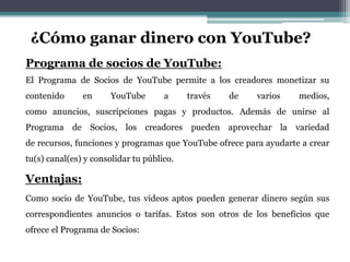 ¿Cómo ganar dinero con YouTube? 
Programa de socios de YouTube: 
El Programa de Socios de YouTube permite a los creadores monetizar su 
contenido en YouTube a través de varios medios, 
como anuncios, suscripciones pagas y productos. Además de unirse al 
Programa de Socios, los creadores pueden aprovechar la variedad 
de recursos, funciones y programas que YouTube ofrece para ayudarte a crear 
tu(s) canal(es) y consolidar tu público. 
Ventajas: 
Como socio de YouTube, tus videos aptos pueden generar dinero según sus 
correspondientes anuncios o tarifas. Estos son otros de los beneficios que 
ofrece el Programa de Socios: 
 