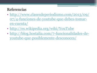 Referencias 
• http://www.clasesdeperiodismo.com/2013/09/ 
07/4-funciones-de-youtube-que-debes-tomar-en- 
cuenta/ 
• http://es.wikipedia.org/wiki/YouTube 
• http://blog.hostalia.com/7-funcionalidades-de-youtube- 
que-posiblemente-desconoces/ 
