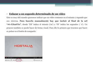 • Enlazar a un segundo determinado de un vídeo 
Esto es muy útil cuando queremos indicar que un vídeo comience en el minuto y segundo que 
nos interesa. Para hacerlo manualmente hay que incluir al final de la url 
“#t=XXmYYs”, donde ‘XX’ indica el minuto (‘m’) e ‘YY’ indica los segundos ( ‘s’). Un 
proceso también se puede hacer de forma visual. Para ello lo primero que tenemos que hacer 
es pulsar en el botón de compartir. 
 
