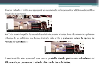 Una vez pulsado el botón, nos aparecerá un menú donde podremos activar el idioma disponible o 
elegir uno si hay varios. 
YouTube nos da la opción de traducir los subtítulos a otros idiomas. Para ello volvemos a pulsar en 
el botón de los subtítulos que hemos indicado más arriba y pulsamos sobre la opción de 
“Traducir subtítulos”. 
A continuación nos aparecerá una nueva pantalla donde podremos seleccionar el 
idioma al que queremos traducir el texto de los subtítulos. 
 