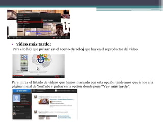 • vídeo más tarde: 
Para ello hay que pulsar en el icono de reloj que hay en el reproductor del vídeo. 
Para mirar el listado de vídeos que hemos marcado con esta opción tendremos que irnos a la 
página inicial de YouTube y pulsar en la opción donde pone “Ver más tarde”. 
 